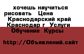 хочешь научиться рисовать › Цена ­ 500... - Краснодарский край, Краснодар г. Услуги » Обучение. Курсы   